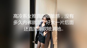 高冷系女推真的很敏感，没有多久内裤就湿了好大一片后面还直接潮吹喷满地..