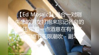 【Ed Mosaic】 撮合一对刚失恋的男女打炮来忘记各自的前任 带着一点酒意在有气氛的环境下无限潮吹 - 副本