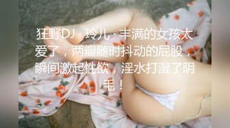 狂野DJ · 玲儿 · 丰满的女孩太爱了，两瓣随时抖动的屁股，瞬间激起性欲，淫水打湿了阴毛！