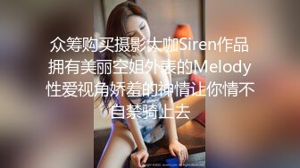 众筹购买摄影大咖Siren作品拥有美丽空姐外表的Melody性爱视角娇羞的神情让你情不自禁骑上去