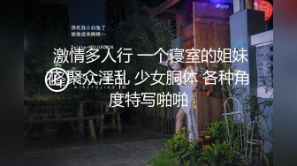  激情多人行 一个寝室的姐妹花 聚众淫乱 少女胴体 各种角度特写啪啪