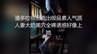 潘多拉极品流出极品素人气质人妻大奶美穴全裸诱惑好像上她