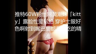 推特60W粉丝网黄潮妹「kitty」露脸性爱私拍 穿护士服好色啊射到嘴巴里都是好吃的精液