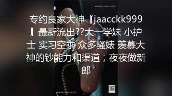 专约良家大神『jaacckk999』最新流出??大一学妹 小护士 实习空乘 众多骚婊 羡慕大神的钞能力和渠道，夜夜做新郎