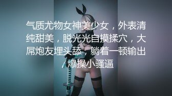 气质尤物女神美少女，外表清纯甜美，脱光光自摸揉穴，大屌炮友埋头舔，躺着一顿输出，爆操小骚逼