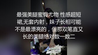 最强美腿蜜臀尤物 性感超短裙,无套内射，妹子长相可能不是最漂亮的，但那双笔直又长的美腿绝对数一数二