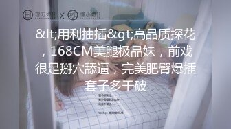 &lt;用利抽插&gt;高品质探花，168CM美腿极品妹，前戏很足掰穴舔逼，完美肥臀爆插套子多干破