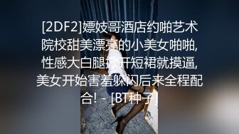 [2DF2]嫖妓哥酒店约啪艺术院校甜美漂亮的小美女啪啪,性感大白腿掀开短裙就摸逼,美女开始害羞躲闪后来全程配合! - [BT种子]