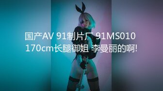 国产AV 91制片厂 91MS010 170cm长腿御姐 李曼丽的啊!