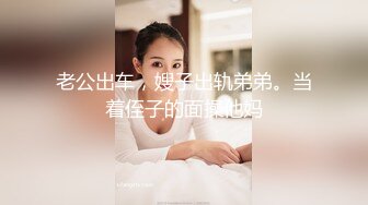 老公出车，嫂子出轨弟弟。当着侄子的面操他妈