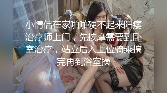 小情侣在家啪啪硬不起来阳痿治疗师上门，先按摩需要到卧室治疗，站立后入上位骑乘搞完再到浴室操