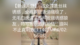 【新速片遞】  欲女淫娃丝袜诱惑，全程露脸表情骚极了，无毛白虎逼，各种发骚诱惑狼友，特写展示道具抽插，浪叫不止真刺激[3.14G/MP4/02:56:03]