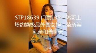 STP18639 门票138，鸭哥上场约操极品外围女神，苗条美乳亲和善聊天