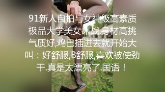 91新人自拍与女神级高素质极品大学美女床战,身材高挑气质好,鸡巴插进去就开始大叫：好舒服,B舒服,喜欢被使劲干.真是太漂亮了.国语！