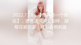 2022.7.28，【哥只是一个传说】，漂亮清纯美女相伴，舔菊花被插逼，精彩香艳刺激