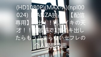 (HD1080P)(MAX-A)(npl00024)【FANZA独占】【配信専用】流出！！乳首イキの天才！！超敏感で1度イキ出したらもう止まらないセフレの个人撮影动画