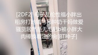 [2DF2] 母子乱伦性福小胖出租房打地铺与吊钟奶干妈做爱骚货居然是无毛肥b被小胖大肉棒换着法的肏[BT种子]