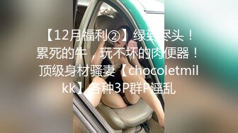 【12月福利②】绿到尽头！累死的牛，玩不坏的肉便器！顶级身材骚妻【chocoletmilkk】各种3P群P淫乱