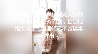 翔哥足疗会所操极骚熟女技师，舔菊口交服务周到，抬腿抽插太爽了，淫语骚话不断搞半天才出来