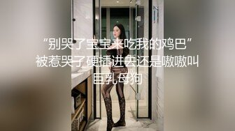 “别哭了宝宝来吃我的鸡巴”被惹哭了硬插进去还是嗷嗷叫巨乳母狗