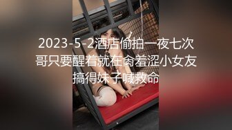 2023-5-2酒店偷拍一夜七次哥只要醒着就在肏羞涩小女友搞得妹子喊救命