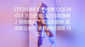 STP26088 扣扣传媒 QQCM-014 大白的烦恼之白菜换炮 2 做核酸顺艹极品双姐妹 超顶倒立肏穴 香艳颜射淫欲 VIP2209