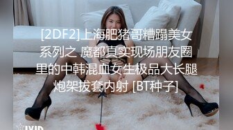 [2DF2]上海肥猪哥糟蹋美女系列之 魔都真实现场朋友圈里的中韩混血女生极品大长腿炮架拔套内射 [BT种子]