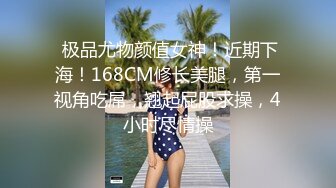  极品尤物颜值女神！近期下海！168CM修长美腿，第一视角吃屌，翘起屁股求操，4小时尽情操