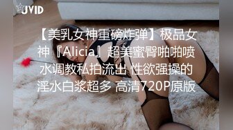 【美乳女神重磅炸弹】极品女神『Alicia』超美蜜臀啪啪喷水调教私拍流出 性欲强操的淫水白浆超多 高清720P原版