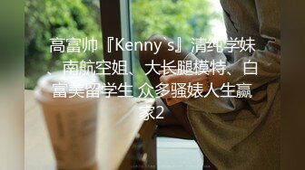 高富帅『Kenny`s』清纯学妹、南航空姐、大长腿模特、白富美留学生 众多骚婊人生赢家2