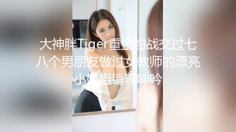 大神胖Tiger重金约战交过七八个男朋友做过女教师的漂亮小姐姐销魂呻吟