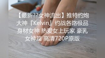 【最新??女神流出】推特约炮大神『Kelvin』约战各路极品身材女神 热爱女上玩家 豪乳女神篇 高清720P原版