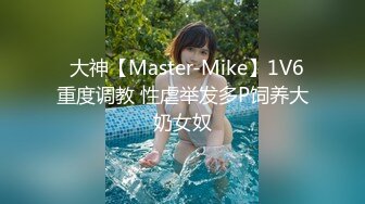 ✿大神【Master-Mike】1V6 重度调教 性虐举发多P饲养大奶女奴