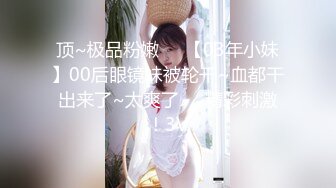 顶~极品粉嫩❤️【03年小妹】00后眼镜妹被轮干~血都干出来了~太爽了❤️精彩刺激！3V