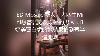 ED Mosaic 新人！大四生Mini想嘗試男友以外的男人，B奶美臀白虎的她結果拍到壹半還腿軟