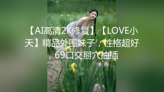 【AI高清2K修复】【LOVE小天】精品外围妹子，性格超好，69口交掰穴抽插