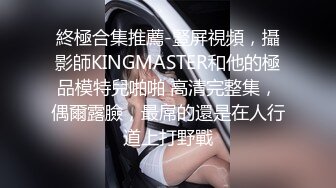 終極合集推薦-豎屏視頻，攝影師KINGMASTER和他的極品模特兒啪啪 高清完整集，偶爾露臉，最屌的還是在人行道上打野戰