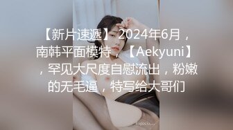 【新片速遞】 2024年6月，南韩平面模特，【Aekyuni】，罕见大尺度自慰流出，粉嫩的无毛逼，特写给大哥们