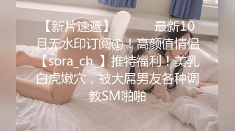 【新片速遞】 ⚫️⚫️最新10月无水印订阅①！高颜值情侣【sora_ch_】推特福利！美乳白虎嫩穴，被大屌男友各种调教SM啪啪