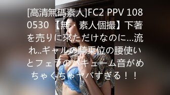 [高清無碼素人]FC2 PPV 1080530 【無・素人個撮】下著を売りに來ただけなのに…流れ..ギャルの騎乗位の腰使いとフェラのバキューム音がめちゃくちゃヤバすぎる！！