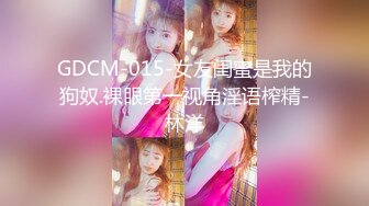 GDCM-015-女友闺蜜是我的狗奴.裸眼第一视角淫语榨精-林洋