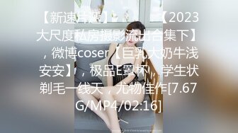 【新速片遞】   ♈♈♈ 【2023大尺度私房摄影流出合集下】，微博coser【巨乳大奶牛浅安安】，极品E罩杯，学生状剃毛一线天，尤物佳作[7.67G/MP4/02:16]