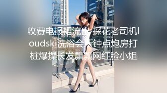 收费电报裙流出 探花老司机loudski洗浴会所钟点炮房打桩爆操长发飘飘网红脸小姐