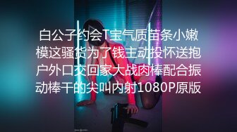 白公子约会T宝气质苗条小嫩模这骚货为了钱主动投怀送抱户外口交回家大战肉棒配合振动棒干的尖叫内射1080P原版