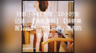 抖音小网红下海，10小时全记录，【美乳萝莉】【菠萝果酱】合集，清纯萝莉，漂亮的粉乳美逼